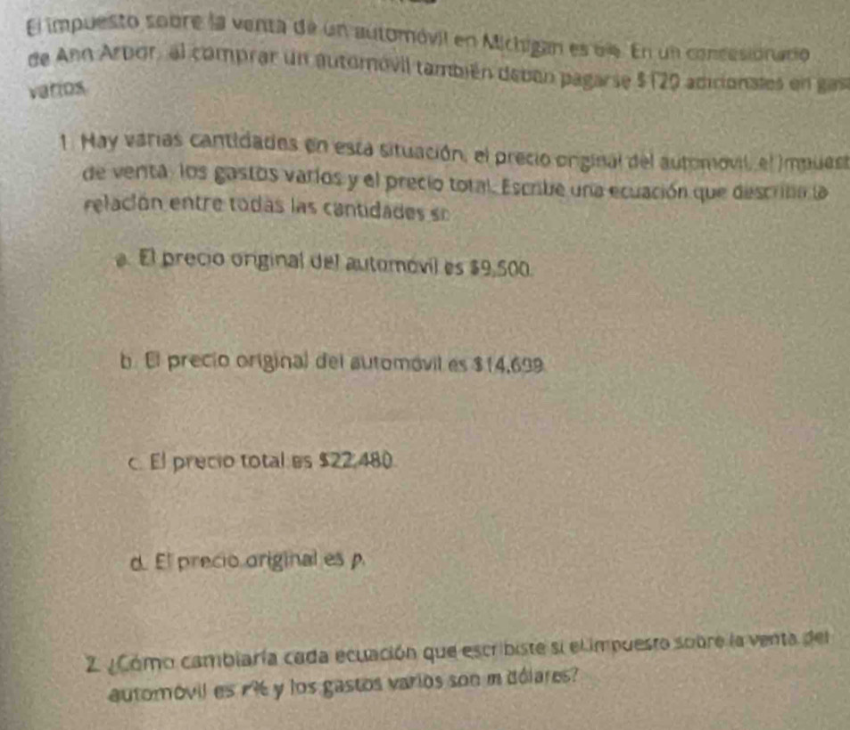 El impuesto sobre la venta de un automóvil en Michigan es dle. En un concesionacio
de Ann Arbor, al comprar un automóvil también deben pagarse $ (29 adicionales en gas
vatios
1. May varias cantidades en esta situación, el precio orginal del automovil, el Impues
de venta, los gastos varios y el precio total. Escribe una ecuación que descrión la
relación entre todas las cantidades so. El precio original del automóvil es $9,500.
b. El precio original del automóvil es $14,699.
c. El precio total es $22.480.
d. El precio original es p.
Z ¿Cómo cambiaría cada ecuación que escribiste si el impuesto sobre la venta del
automóvil es 1 y los gastos varios son m dólares?