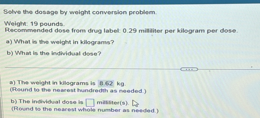 Solve the dosage by weight conversion problem. 
Weight: 19 pounds. 
Recommended dose from drug label: 0.29 milliliter per kilogram per dose. 
a) What is the weight in kilograms? 
b) What is the individual dose? 
a) The weight in kilograms is 8.62 kg. 
(Round to the nearest hundredth as needed.) 
b) The individual dose is milliliter (s). 
(Round to the nearest whole number as needed.)