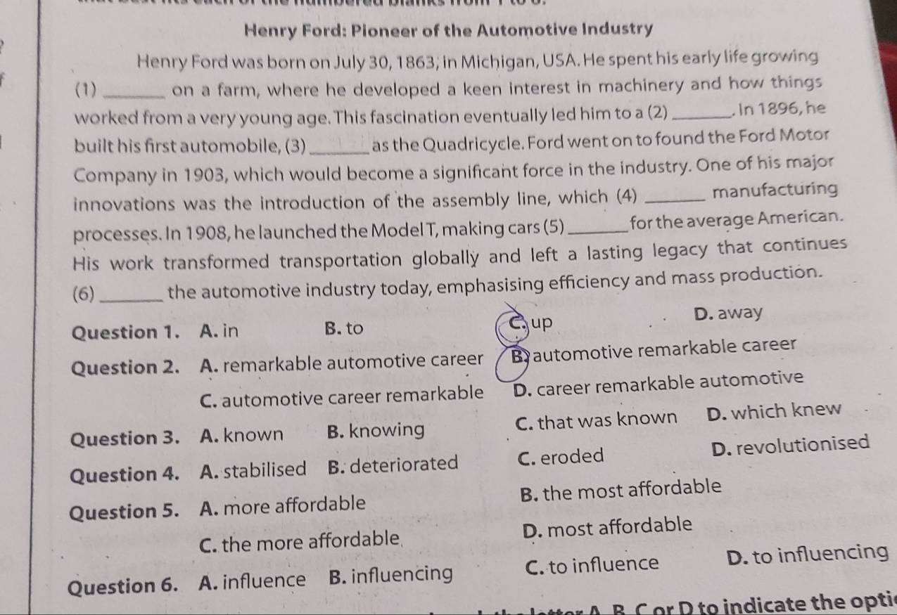 Henry Ford: Pioneer of the Automotive Industry
Henry Ford was born on July 30, 1863; in Michigan, USA. He spent his early life growing
(1) _on a farm, where he developed a keen interest in machinery and how things
worked from a very young age. This fascination eventually led him to a (2) _. In 1896, he
built his first automobile, (3)_ as the Quadricycle. Ford went on to found the Ford Motor
Company in 1903, which would become a significant force in the industry. One of his major
innovations was the introduction of the assembly line, which (4) _manufacturing
processes. In 1908, he launched the Model T, making cars (5) _for the average American.
His work transformed transportation globally and left a lasting legacy that continues
(6) _the automotive industry today, emphasising efficiency and mass production.
Question 1. A. in B. to
Cup D. away
Question 2. A. remarkable automotive career B automotive remarkable career
C. automotive career remarkable D. career remarkable automotive
Question 3. A. known B. knowing C. that was known D. which knew
Question 4. A. stabilised B. deteriorated C. eroded D. revolutionised
Question 5. A. more affordable B. the most affordable
C. the more affordable D. most affordable
Question 6. A. influence B. influencing C. to influence D. to influencing
A B C or D to indicate the optic