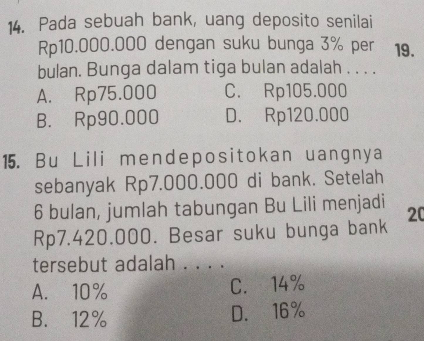 Pada sebuah bank, uang deposito senilai
Rp10.000.000 dengan suku bunga 3% per 19.
bulan. Bunga dalam tiga bulan adalah . . . .
A. Rp75.000 C. Rp105.000
B. Rp90.000 D. Rp120.000
15. Bu Lili mendepositokan uangnya
sebanyak Rp7.000.000 di bank. Setelah
6 bulan, jumlah tabungan Bu Lili menjadi
20
Rp7.420.000. Besar suku bunga bank
tersebut adalah . . . .
A. 10% C. 14%
B. 12% D. 16%