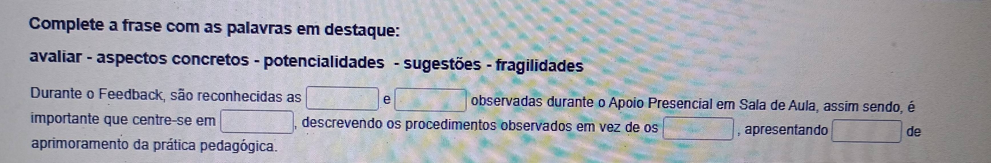 Complete a frase com as palavras em destaque: 
avaliar - aspectos concretos - potencialidades - sugestões - fragilidades 
Durante o Feedback, são reconhecidas as e observadas durante o Apoio Presencial em Sala de Aula, assim sendo, é 
importante que centre-se em , descrevendo os procedimentos observados em vez de os apresentando de 
aprimoramento da prática pedagógica.