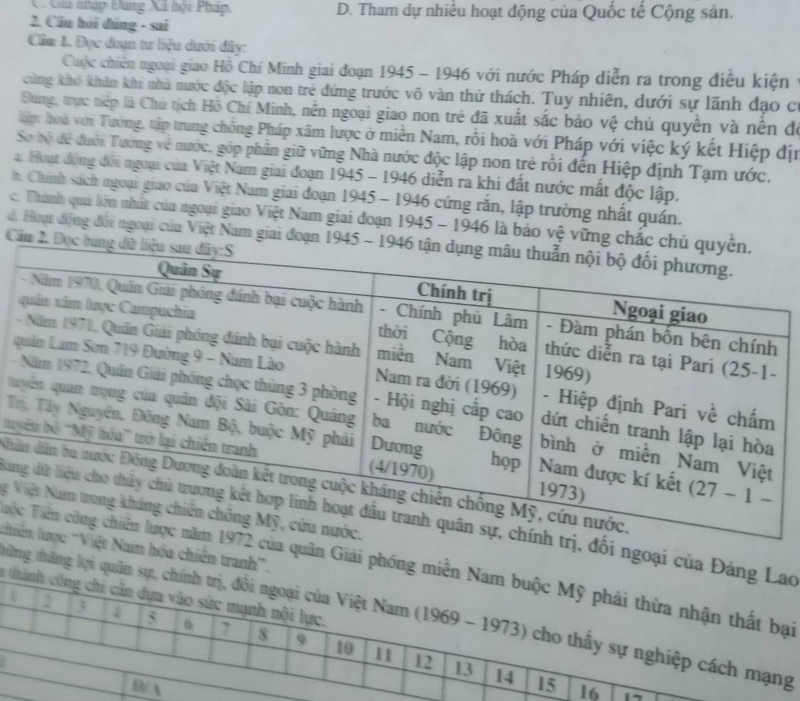 C. Giú nhập Đùng Xã hột Pháp. D. Tham dự nhiều hoạt động của Quốc tế Cộng sản.
2. Câu hỏi đúng - sai
Cầm 1. Đọc đoạn tư liệu dưới đây:
Cuộc chiến ngoại giao Hồ Chí Minh giai đoạn 1945 - 1946 với nước Pháp diễn ra trong điều kiện
cùng khó khân khi nhà nước độc lập non trẻ đứng trước vô vàn thứ thách. Tuy nhiên, dưới sự lãnh đạo c
Đùng, trực tiếp là Chủ tịch Hồ Chí Minh, nền ngoại giao non trẻ đã xuất sắc bảo vệ chủ quyền và nền đó
li: hoà với Tướng, tập trung chồng Pháp xâm lược ở miền Nam, rồi hoà với Pháp với việc ký kết Hiệp địn
Sơ bộ đề đưới Tướng về nước, góp phần giữ vững Nhà nước độc lập non trẻ rối đến Hiệp định Tạm ước,
a. Hoạt động đổi ngoại của Việt Nam giai đoạn 1945 - 1946 diễn ra khi đất nước mất độc lập.
h. Chính sách ngoại giao của Việt Nam giai đoạn 1945 - 1946 cứng rắn, lập trường nhất quán.
. Thành quả lớn nhất của ngoại giao Việt Nam giai đoạn 1945 - 1946 là bảo vệ vững
di Hoạt động đổi ngoại của Việt Nam giai đoạn
Cầm 2
 
-
q
T
tur
Kh
g 
kai ngoại của Đảng L
khi hóa chiên tranh”.
Tiệuân Giải phóng miền Na
a thàn
thững thăng lợi quân sự, chín