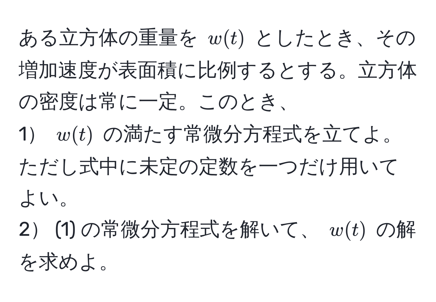 ある立方体の重量を $w(t)$ としたとき、その増加速度が表面積に比例するとする。立方体の密度は常に一定。このとき、  
1 $w(t)$ の満たす常微分方程式を立てよ。ただし式中に未定の定数を一つだけ用いてよい。  
2 (1) の常微分方程式を解いて、 $w(t)$ の解を求めよ。