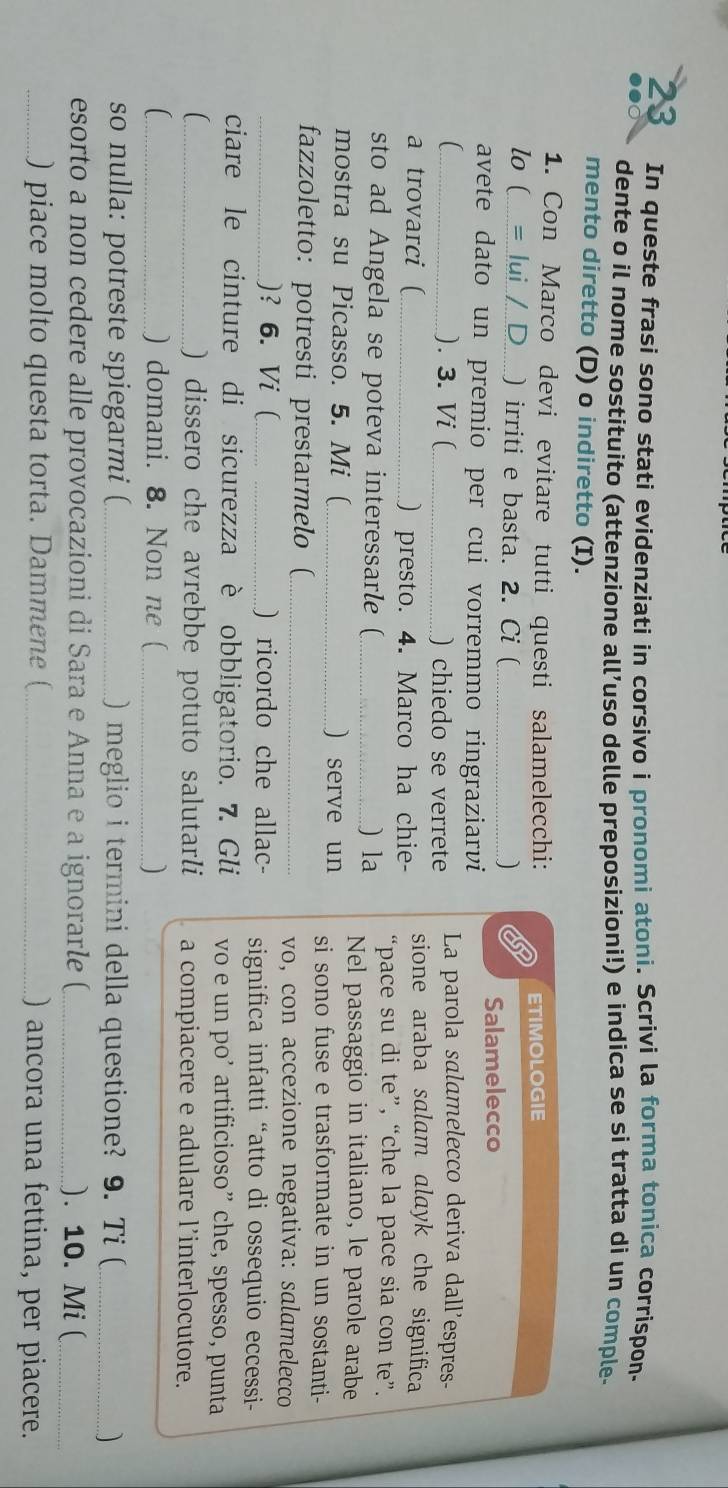 In queste frasi sono stati evidenziati in corsivo i pronomi atoni. Scrivi la forma tonica corrispon-
●●○ dente o il nome sostituito (attenzione all’uso delle preposizioni!) e indica se si tratta di un comple-
mento diretto (D) o indiretto (I).
1. Con Marco devi evitare tutti questi salamelecchi:
lo ( = lui / D ) irriti e basta. 2. Ci ( _) 8 ETIMOLOGIE
Salamelecco
avete dato un premio per cui vorremmo ringraziarvi
C ). 3. Vi ( _) chiedo se verrete La parola salamelecco deriva dall'espres-
a trovarci ( _) presto. 4. Marco ha chie- sione araba salam alayk che significa 
“pace su di te”, “che la pace sia con te”.
sto ad Angela se poteva interessarle ( _) la Nel passaggio in italiano, le parole arabe
mostra su Picasso. 5. Mi ( _) serve un si sono fuse e trasformate in un sostanti-
fazzoletto: potresti prestarmelo(_
vo, con accezione negativa: salamelecco
)? 6. Vi ( _) ricordo che allac-  significa infatti “atto di ossequio eccessi-
ciare le cinture di sicurezza è obbligatorio. 7. Gli vo e un po’ artificioso” che, spesso, punta
_) dissero che avrebbe potuto salutarli a compiacere e adulare l’interlocutore.
( _) domani. 8. Non ne (_
so nulla: potreste spiegarmi ( _) meglio i termini della questione? 9. Ti (_ )
esorto a non cedere alle provocazioni di Sara e Anna e a ignorarle (_ ). 10. Mi (_
_) piace molto questa torta. Dammene (_ ) ancora una fettina, per piacere.