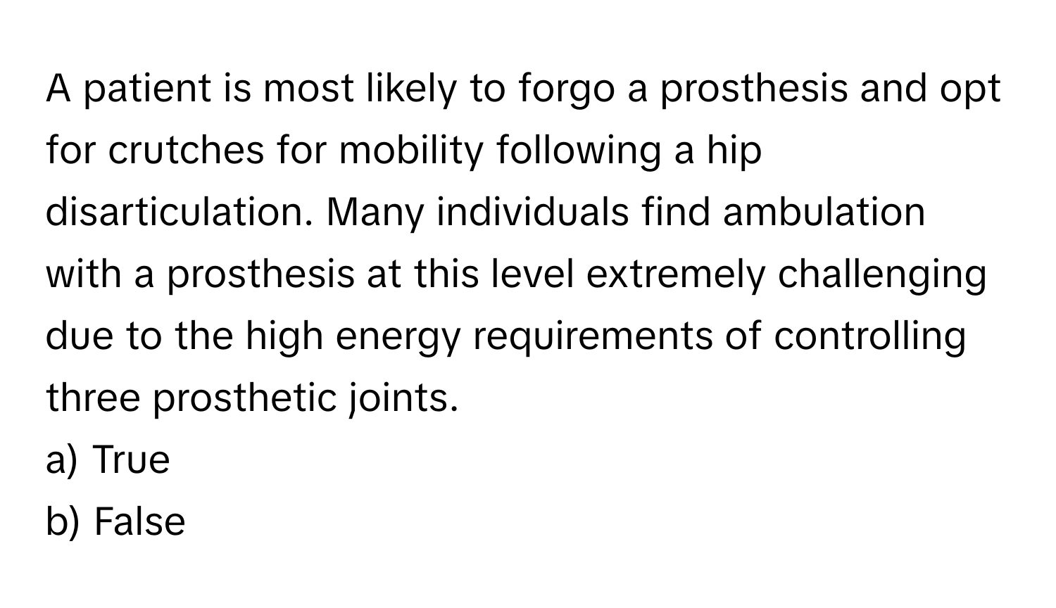 A patient is most likely to forgo a prosthesis and opt for crutches for mobility following a hip disarticulation. Many individuals find ambulation with a prosthesis at this level extremely challenging due to the high energy requirements of controlling three prosthetic joints.

a) True
b) False