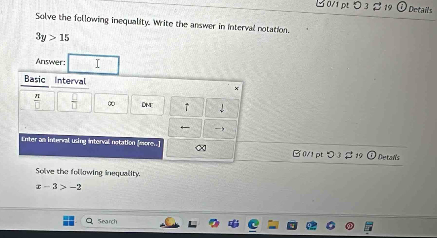 つ 3 19 Details 
Solve the following inequality. Write the answer in interval notation.
3y>15
Answer: □ 
Basic Interval 
×
 n/□    □ /□   ∞ DNE ↑ 
← 
Enter an interval using interval notation [more..] □ 0/1 pt 0.3dot approx 19 Details 
Solve the following inequality.
x-3>-2
Search