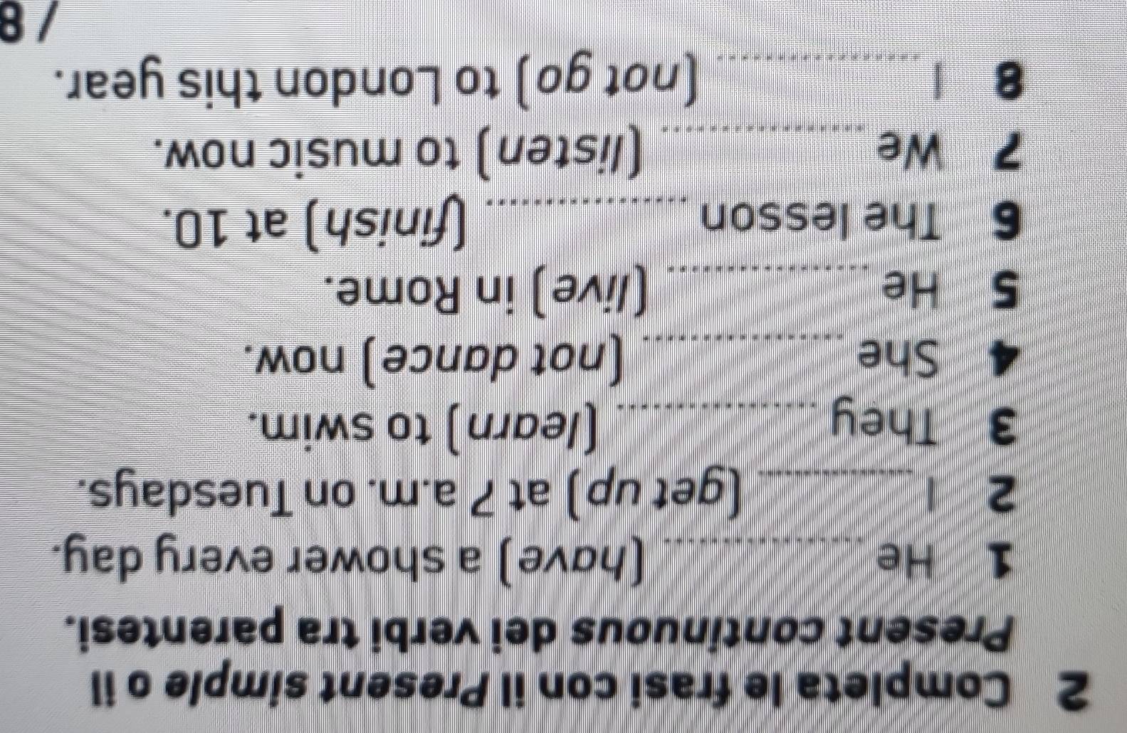 Completa le frasi con il Present simple o il 
Present continuous dei verbi tra parentesi. 
1 He _(have) a shower every day. 
2 1 _(get up) at 7 a.m. on Tuesdays. 
3 They _(learn) to swim. 
4 She _(not dance) now. 
S He _(live) in Rome. 
6 The lesson _(finish) at 10. 
2 We_ (listen) to music now. 
8 _(not go) to London this year. 
/8