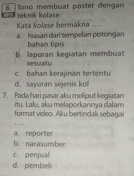 Tono membuat poster dengan
II teknik kolase.
Kata kolase bermakna ....
a. hiasan dari tempelan potongan
bahan tipis
b. laporan kegiatan membuat
sesuatu
c. bahan kerajinan tertentu
d. sayuran sejenis kol
7. Pada hari pasar aku meliput kegiatan
itu. Lalu, aku melaporkannya dalam
format video. Aku bertindak sebagai
…
a. reporter
b. narasumber
c. penjual
d. pembeli