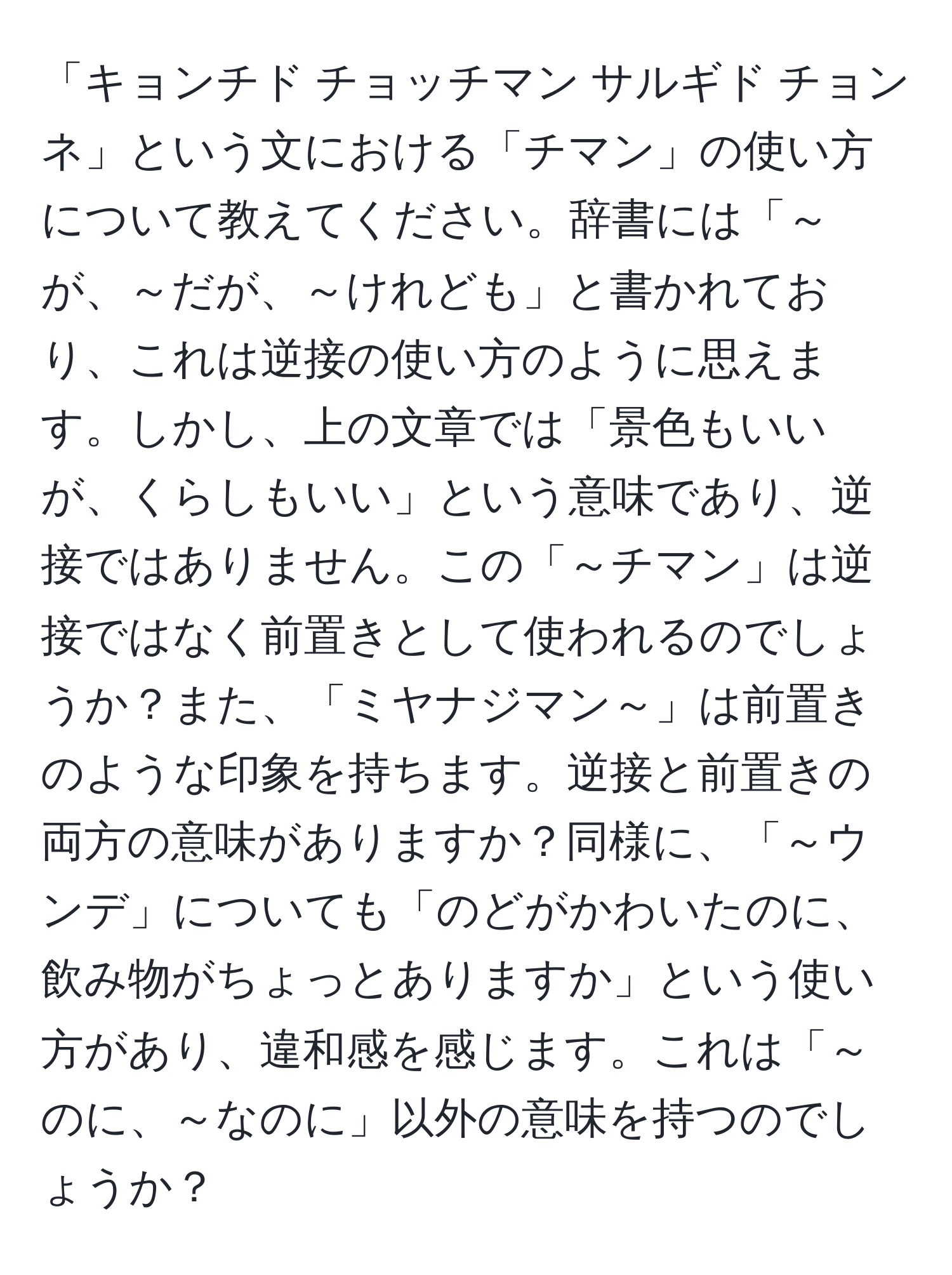 「キョンチド チョッチマン サルギド チョンネ」という文における「チマン」の使い方について教えてください。辞書には「～が、～だが、～けれども」と書かれており、これは逆接の使い方のように思えます。しかし、上の文章では「景色もいいが、くらしもいい」という意味であり、逆接ではありません。この「～チマン」は逆接ではなく前置きとして使われるのでしょうか？また、「ミヤナジマン～」は前置きのような印象を持ちます。逆接と前置きの両方の意味がありますか？同様に、「～ウンデ」についても「のどがかわいたのに、飲み物がちょっとありますか」という使い方があり、違和感を感じます。これは「～のに、～なのに」以外の意味を持つのでしょうか？