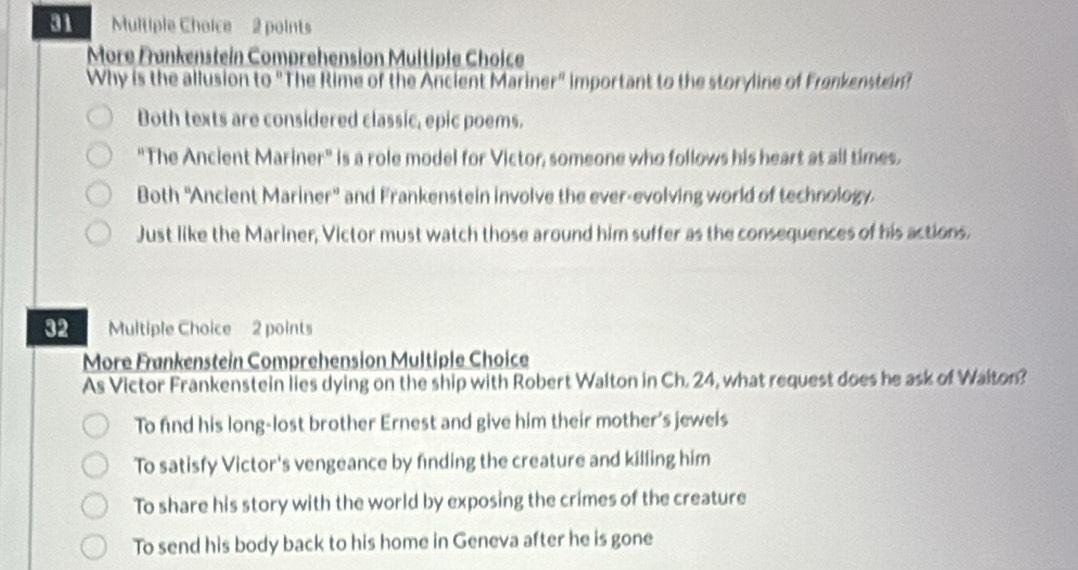 More Fønkenstein Comprehension Multiple Choice
Why is the allusion to "The Rime of the Ancient Mariner" important to the storyline of Frankenstein?
Both texts are considered classic, epic poems.
"The Ancient Mariner" is a role model for Victor, someone who follows his heart at all times.
Both ''Ancient Mariner'' and Frankenstein involve the ever-evolving world of technology.
Just like the Mariner, Victor must watch those around him suffer as the consequences of his actions.
32 Multiple Choice 2 points
More Frankenstein Comprehension Multiple Choice
As Victor Frankenstein lies dying on the ship with Robert Walton in Ch. 24, what request does he ask of Walton?
To find his long-lost brother Ernest and give him their mother's jewels
To satisfy Victor's vengeance by finding the creature and killing him
To share his story with the world by exposing the crimes of the creature
To send his body back to his home in Geneva after he is gone