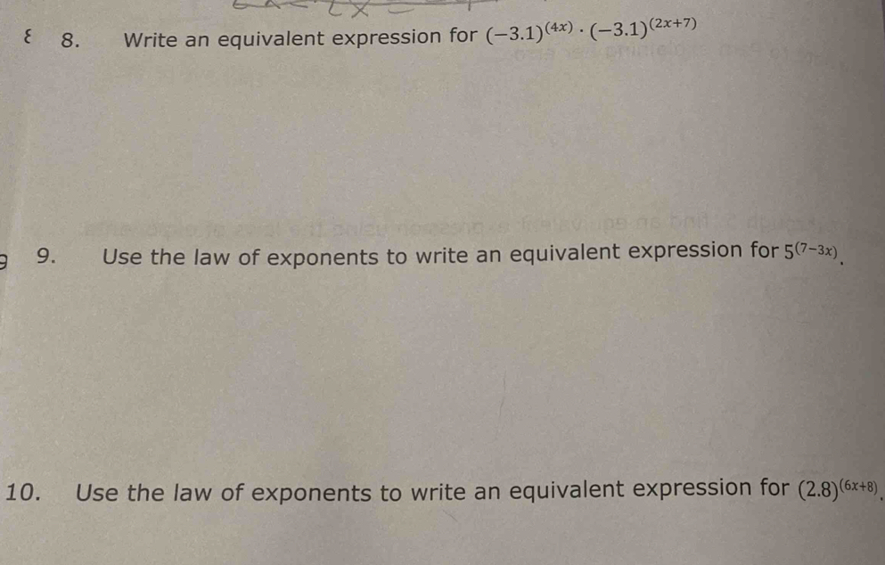 ξ 8. Write an equivalent expression for (-3.1)^(4x)· (-3.1)^(2x+7)
9. Use the law of exponents to write an equivalent expression for 5^((7-3x)). 
10. Use the law of exponents to write an equivalent expression for (2.8)^(6x+8).