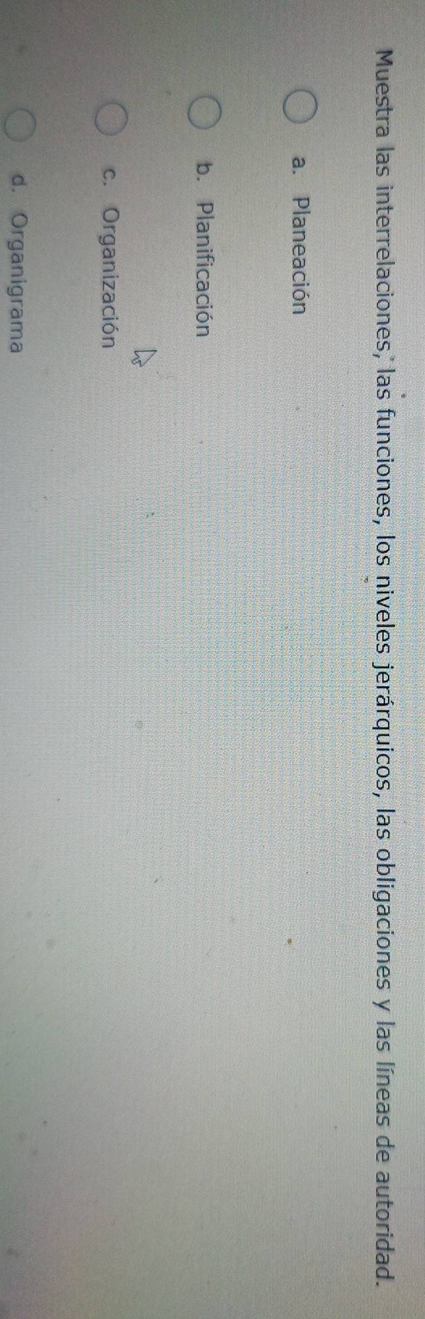 Muestra las interrelaciones, las funciones, los niveles jerárquicos, las obligaciones y las líneas de autoridad.
a. Planeación
b. Planificación
c. Organización
d. Organigrama