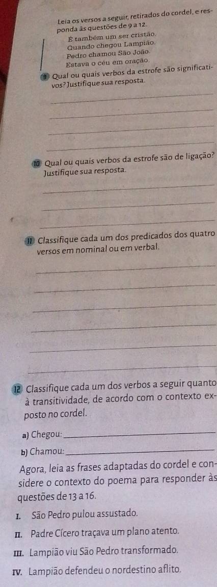 Leia os versos a seguir, retirados do cordel, e res- 
ponda às questões de 9 a 12. 
É também um ser cristão 
Quando chegou Lampião. 
Pedro chamou São João 
Estava o céu em oração 
Qual ou quais verbos da estrofe são significati- 
vos? Justifique sua resposta. 
_ 
_ 
_ 
_ 
0 Qual ou quais verbos da estrofe são de ligação? 
Justifique sua resposta 
_ 
_ 
_ 
1 Classifique cada um dos predicados dos quatro 
versos em nominal ou em verbal. 
_ 
_ 
_ 
_ 
_ 
_ 
12 Classifique cada um dos verbos a seguir quanto 
à transitividade, de acordo com o contexto ex- 
posto no cordel. 
a) Chegou: 
_ 
b) Chamou: 
_ 
Agora, leia as frases adaptadas do cordel e con- 
sidere o contexto do poema para responder às 
questões de 13 a 16. 
1 São Pedro pulou assustado. 
Padre Cícero traçava um plano atento. 
Lampião viu São Pedro transformado. 
. Lampião defendeu o nordestino aflito.