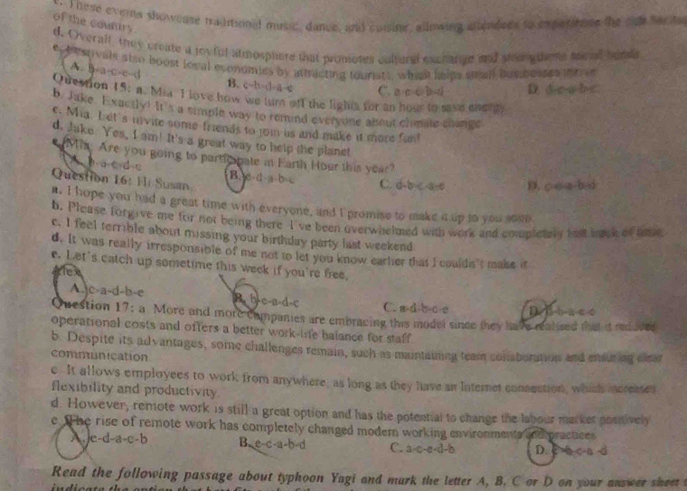 These everts showease traditiond music, dance, and comsine, allowing altendees to expasiense the she facda
of the country
d. Overall, they create a joyful atmospuere that promotes cultural exchange and stenigthens secial bunds
ey bestvalt also boost loval economies by attricting tourists, whiah heips small busposses it
A. B-a-c-c-d B. c-b=d-a-c C. a c c b d D. doobC
Question 15: a. Mia I love how we turn off the lighta for an hour to save enenty
b. Jake. Exactly! It's a simple way to remind evervone about climate change
e. Mia. Let's mvite some friends to joi us and make it more funt
d. Jake. Yes, I am! It's a great way to help the planet
'Mia: Are you going to partic pate in Earth Hour this year"
A b-a-c-d-c Bac-d-a b c
Question 16: Hli Susan
C. d-b c a c D. c c a-b d
i. I hope you had a great time with everyone, and I promise to make i up to you soun
b. Please forgive me for not being there I've been overwhelmed with work and completaly hell inik of mae
c. I feel terrible about missing your birthday party last weekend
d. It was really irresponsible of me not to let you know earler that I couldn't make it
e. Let's catch up sometime this week if you're free,
tex
A-c-a-d-b-e B. b-c-a-d-c C. a-d-b-c-c Dibace
Question 17; a More and more campanies are embracing this model since they have realized that it redjoed
operational costs and offers a better work-life balance for staff .
b. Despite its advantages, some challenges remain, such as maintaining team conaboration and ensuring clrar
communication
e. It allows employees to work from anywhere; as long as they have an Iaternet conseution, which mereases
flexibility and productivity.
d. However, remote work is still a great option and has the potential to change the labour market posnively
e. The rise of remote work has completely changed modern working environments andpractices
A.je-d-a-c-b B. e c-a-b d C. a-c-e-d-b D. cb c-s d
Read the following passage about typhoon Yagi and mark the letter A, B. C or D on your answer sheet
