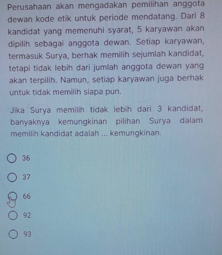 Perusahaan akan mengadakan pemilihan anggota
dewan kode etik untuk periode mendatang. Dari 8
kandidat yang memenuhi syarat, 5 karyawan akan
dipilih sebagai anggota dewan. Setiap karyawan,
termasuk Surya, berhak memilih sejumlah kandidat,
tetapi tidak lebih dari jumlah anggota dewan yang
akan terpilih. Namun, setiap karyawan juga berhak
untuk tidak memilih siapa pun.
Jika Surya memilih tidak lebih dari 3 kandidat,
banyaknya kemungkinan pilihan Surya dalam
memilih kandidat adalah ... kemungkinan.
36
37
66
92
93