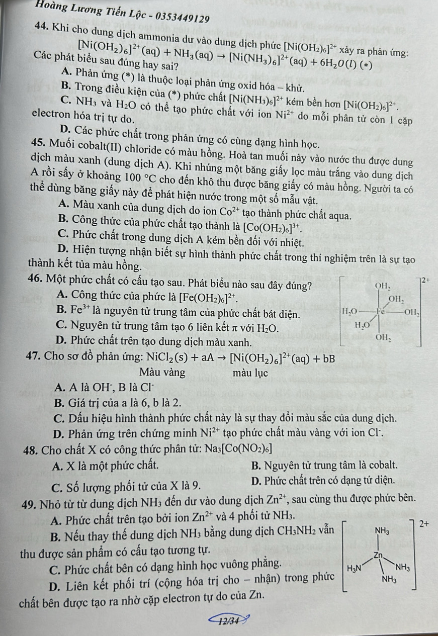 Hoàng Lương Tiến Lhat Qc-0353449129
44. Khi cho dung dịch ammonia dư vào dung dịch phức [Ni(OH_2)_6]^2+(aq)+NH_3(aq)to [Ni(NH_3)_6]^2+(aq)+6H_2O(l)(*) [Ni(OH_2)_6]^2+ xảy ra phản ứng:
Các phát biểu sau đúng hay sai?
A. Phản ứng (*) là thuộc loại phản ứng oxid hóa - khử.
B. Trong điều kiện của (*) phức chất [Ni(NH_3)_6]^2+ kém bền hơn [Ni(OH_2)_6]^2+.
C. NH_3 và H_2O có thể tạo phức chất với ion Ni^(2+) do mỗi phân tử còn 1 cặp
electron hóa trị tự do.
D. Các phức chất trong phản ứng có cùng dạng hình học.
45. Muối cobalt(II) chloride có màu hồng. Hoà tan muối này vào nước thu được dung
dịch màu xanh (dung dịch A). Khi nhúng một băng giấy lọc màu trắng vào dung dịch
A rồi sấy ở khoảng 100°C cho đến khô thu được băng giấy có màu hồng. Người ta có
thể dùng băng giấy này để phát hiện nước trong một số mẫu vật.
A. Màu xanh của dung dịch do ion Co^(2+) tạo thành phức chất aqua.
B. Công thức của phức chất tạo thành là [Co(OH_2)_6]^3+.
C. Phức chất trong dung dịch A kém bền đối với nhiệt.
D. Hiện tượng nhận biết sự hình thành phức chất trong thí nghiệm trên là sự tạo
thành kết tủa màu hồng.
46. Một phức chất có cấu tạo sau. Phát biểu nào sau đây đúng?
2+
OH_2
A. Công thức của phức là [Fe(OH_2)_6]^2+.
OH_2
B. Fe^(3+)la nguyên tử trung tâm của phức chất bát diện. H_2O OH,
C. Nguyên tử trung tâm tạo 6 liên kết π với H_2O.
H_2O
D. Phức chất trên tạo dung dịch màu xanh.
OH_2
47. Cho sơ đồ phản ứng: NiCl_2(s)+aAto [Ni(OH_2)_6]^2+(aq)+bB
Màu vàng màu lục
A. A là OH, B là Cl
B. Giá trị của a là 6, b là 2.
C. Dấu hiệu hình thành phức chất này là sự thay đồi màu sắc của dung dịch.
D. Phản ứng trên chứng minh Ni^(2+) tạo phức chất màu vàng với ion Cl.
48. Cho chất X có công thức phân tử: Na_3[Co(NO_2)_6]
A. X là một phức chất.  B. Nguyên tử trung tâm là cobalt.
C. Số lượng phối tử của X là 9. D. Phức chất trên có dạng tứ diện.
49. Nhỏ từ từ dung dịch NH₃ đến dư vào dung dịch Zn^(2+) , sau cùng thu được phức bên.
A. Phức chất trên tạo bởi ion Zn^(2+) và 4 phối tử NH₃.
B. Nếu thay thế dung dịch NH₃ bằng dung dịch CH_3NH_2 vẫn
thu được sản phẩm có cấu tạo tương tự.
C. Phức chất bên có dạng hình học vuông phẳng.
D. Liên kết phối trí (cộng hóa trị cho - nhận) trong phức
chất bên được tạo ra nhờ cặp electron tự do của Zn.
12/34