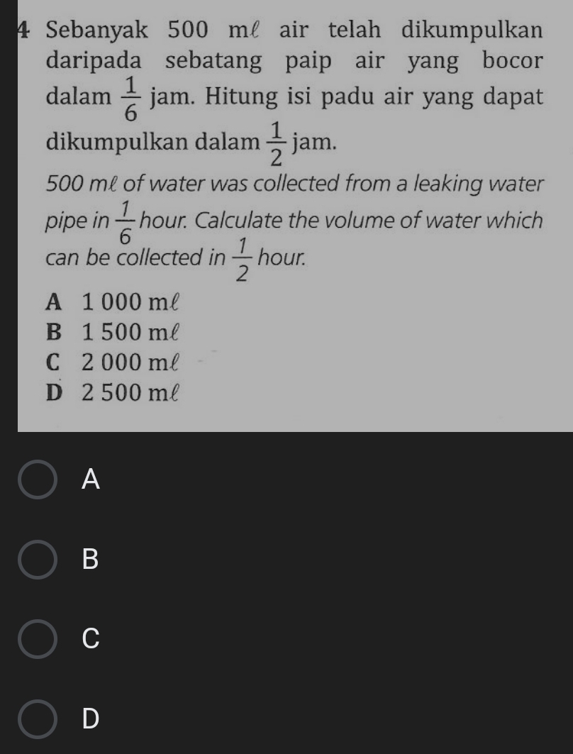 Sebanyak 500 m air telah dikumpulkan
daripada sebatang paip air yang bocor
dalam  1/6  jam. Hitung isi padu air yang dapat
dikumpulkan dalam  1/2  jam.
500 mℓ of water was collected from a leaking water
pipe in  1/6  hour. Calculate the volume of water which
can be collected in  1/2  hour.
A 1 000 ml
B 1 500 ml
C 2 000 ml
D 2 500 ml
A
B
C
D