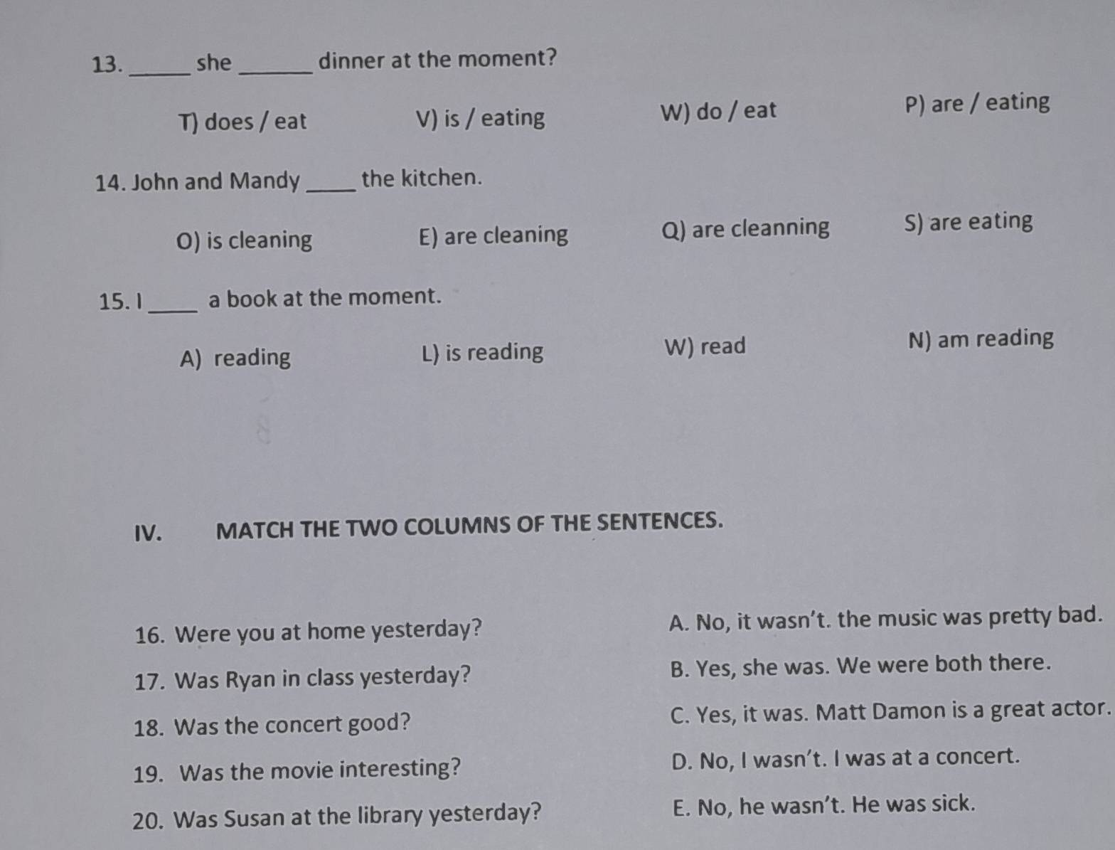 she_ dinner at the moment?
T) does / eat V) is / eating W) do / eat P) are / eating
14. John and Mandy _the kitchen.
O) is cleaning E) are cleaning Q) are cleanning S) are eating
15. I _a book at the moment.
A) reading L) is reading W) read
N) am reading
IV. MATCH THE TWO COLUMNS OF THE SENTENCES.
16. Were you at home yesterday? A. No, it wasn’t. the music was pretty bad.
17. Was Ryan in class yesterday? B. Yes, she was. We were both there.
18. Was the concert good? C. Yes, it was. Matt Damon is a great actor.
19. Was the movie interesting? D. No, I wasn't. I was at a concert.
20. Was Susan at the library yesterday? E. No, he wasn’t. He was sick.