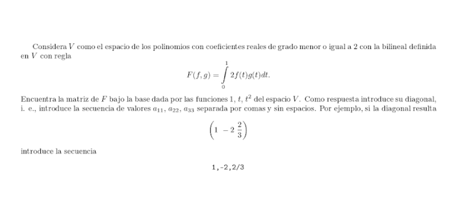 Considera V como el espacio de los polinomios con coeficientes reales de grado menor o igual a 2 con la bilineal definida 
en V con regla
F(f,g)=∈tlimits _0^(12f(t)g(t)dt. 
Encuentra la matriz de F bajo la base dada por las funciones 1 ,t, t^2) del espacio V. Como respuesta introduce su diagonal, 
i. e., introduce la secuencia de valores a_11, a_22, a_33 separada por comas y sin espacios. Por ejemplo, si la diagonal resulta
(1-2 2/3 )
introduce la secuencia
1, -2, 2/3