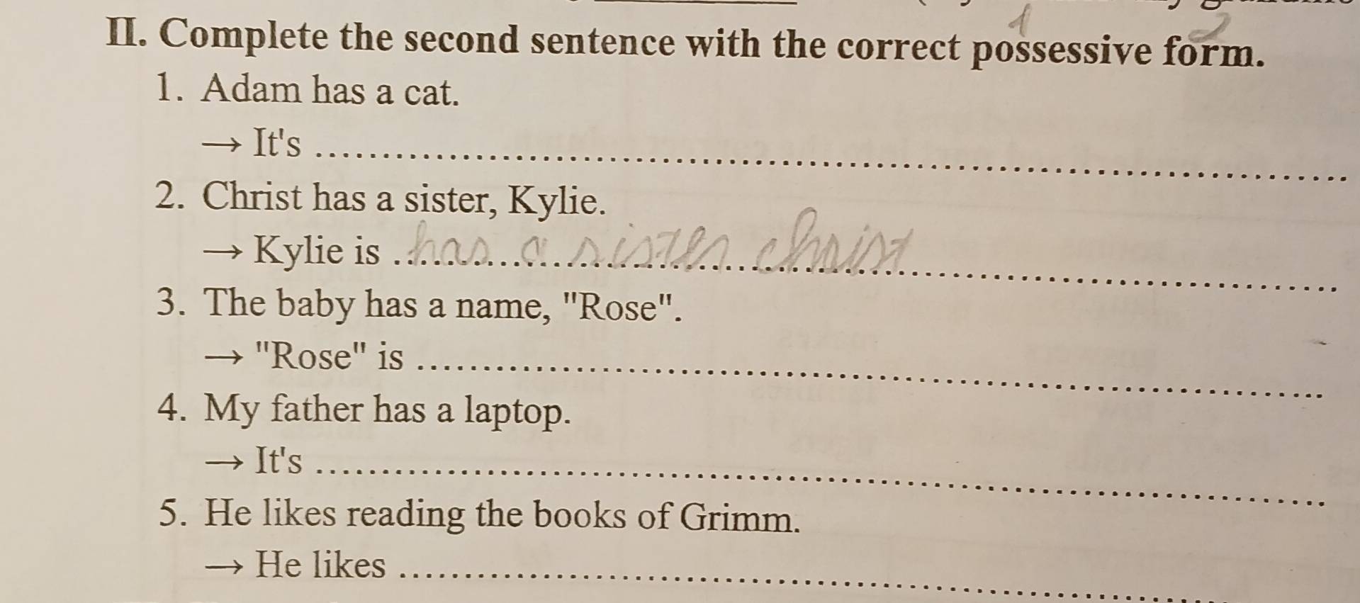 Complete the second sentence with the correct possessive form. 
1. Adam has a cat. 
→ It's_ 
2. Christ has a sister, Kylie. 
→ Kylie is_ 
3. The baby has a name, "Rose". 
→ "Rose" is_ 
4. My father has a laptop. 
→ It's_ 
5. He likes reading the books of Grimm. 
He likes_