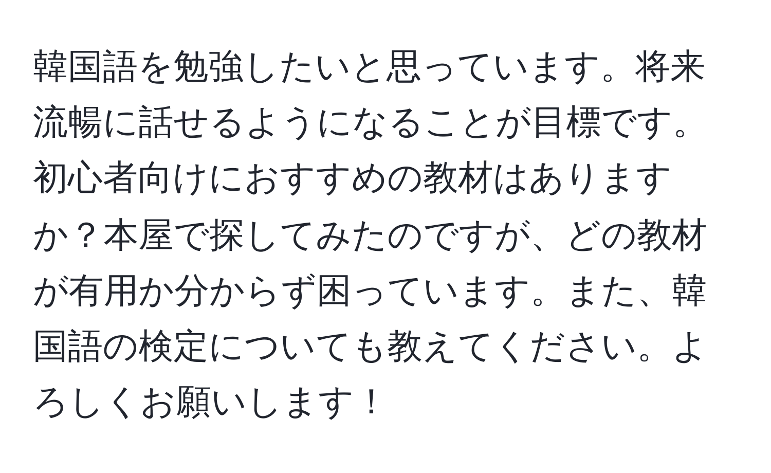 韓国語を勉強したいと思っています。将来流暢に話せるようになることが目標です。初心者向けにおすすめの教材はありますか？本屋で探してみたのですが、どの教材が有用か分からず困っています。また、韓国語の検定についても教えてください。よろしくお願いします！