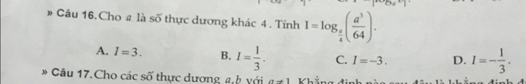 » Câu 16. Cho # là số thực dương khác 4. Tính I=log _ π /4 ( a^3/64 ).
A. I=3. B. I= 1/3 .
C. I=-3. D. I=- 1/3 . 
* Câu 17.Cho các số thực dương a b với a!= 1 Khể