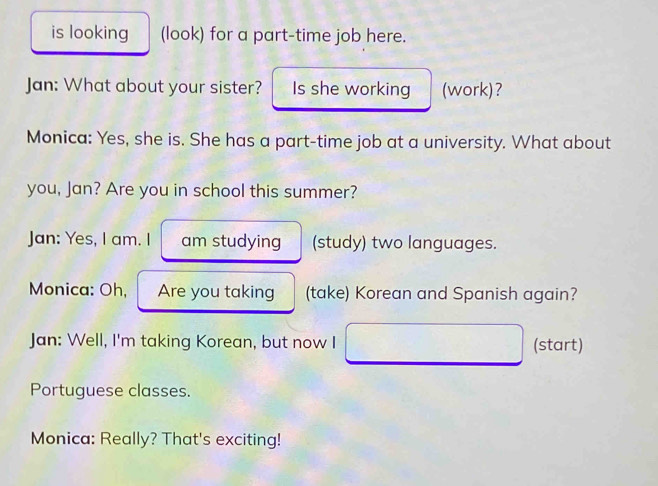 is looking (look) for a part-time job here. 
Jan: What about your sister? Is she working (work)? 
Monica: Yes, she is. She has a part-time job at a university. What about 
you, Jan? Are you in school this summer? 
Jan: Yes, I am. I am studying (study) two languages. 
Monica: Oh, Are you taking (take) Korean and Spanish again? 
Jan: Well, I'm taking Korean, but now I (start) 
Portuguese classes. 
Monica: Really? That's exciting!