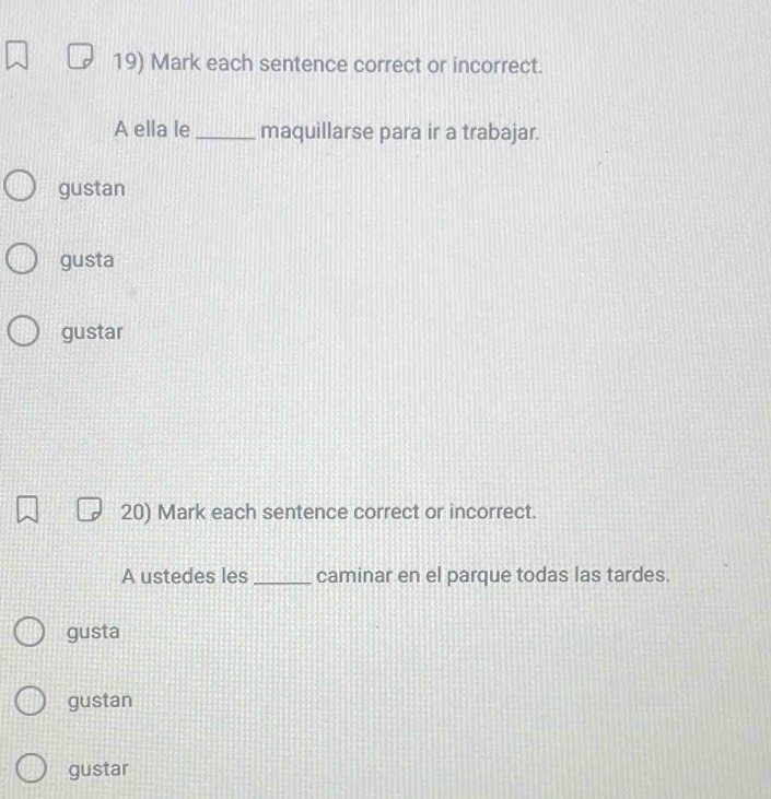 Mark each sentence correct or incorrect.
A ella le _maquillarse para ir a trabajar.
gustan
gusta
gustar
20) Mark each sentence correct or incorrect.
A ustedes les _caminar en el parque todas las tardes.
gusta
gustan
gustar