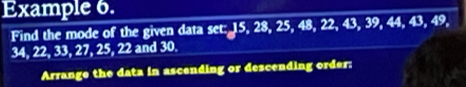 Example 6. 
Find the mode of the given data set: 15, 28, 25, 48, 22, 43, 39, 44, 43, 49,
34, 22, 33, 27, 25, 22 and 30. 
Arrange the data in ascending or descending order: