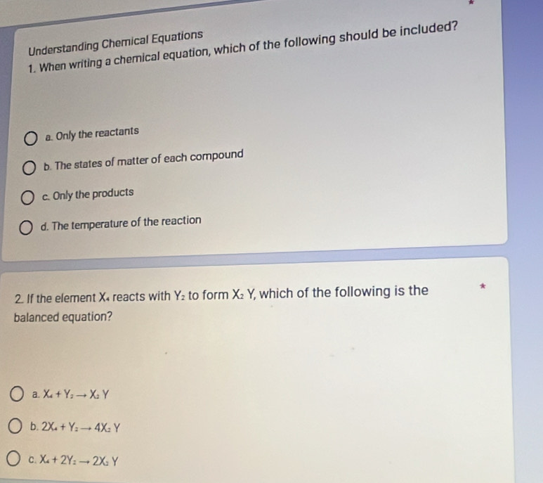 Understanding Chemical Equations
1. When writing a chemical equation, which of the following should be included?
a. Only the reactants
b. The states of matter of each compound
c. Only the products
d. The temperature of the reaction
2. If the element X reacts with Y_2 to form X_2Y, which of the following is the
balanced equation?
a. X_4+Y_2to X_2Y
b. 2X_4+Y_2to 4X_2Y
C. X_4+2Y_2 to 2X_2Y