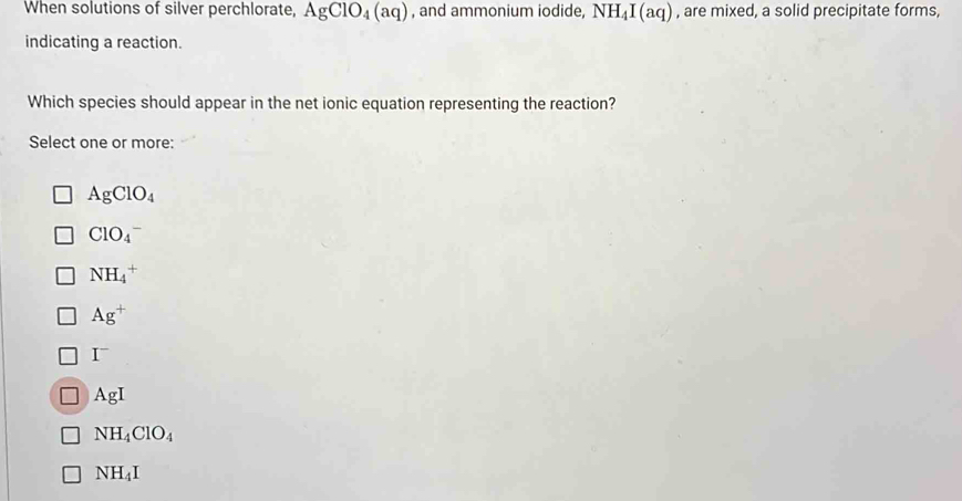 When solutions of silver perchlorate, AgClO_4(aq) , and ammonium iodide, NH_4I(aq) , are mixed, a solid precipitate forms,
indicating a reaction.
Which species should appear in the net ionic equation representing the reaction?
Select one or more:
AgClO_4
ClO_4^(-
NH_4^+
Ag^+)
I
AgI
NH_4ClO_4
NH_4I