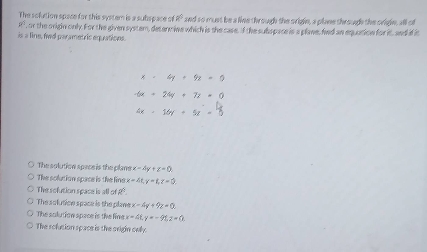 The solution space for this system is a subspace of a^3 and so must be a line through the origin, a plane through the origin, all of
R^3 , or the origin only. For the given system, determine which is the case. If the subspace is a plane, find an equation for it, and if it
is a line, find parametric equations.
x=4y+9z=0
-6x+24y+7z=0
4x-16y+5z=0
The solution space is the plane x-4y+z=0.
The solution space is the line x=4t, y=t, z=0.
The solution space is all of R^3.
The solution space is the plane x-4y+9z=0.
The solution space is the line x=4t, y=-9t, z=0.
The solution space is the origin only.