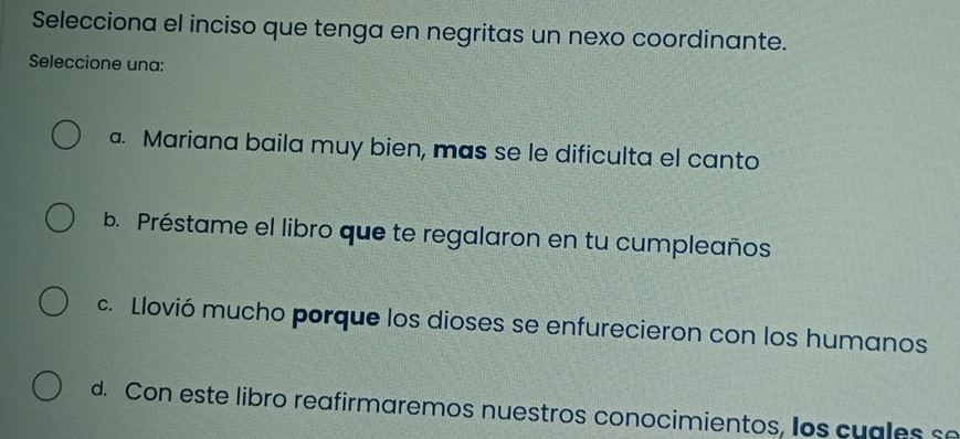 Selecciona el inciso que tenga en negritas un nexo coordinante.
Seleccione una:
a. Mariana baila muy bien, mas se le dificulta el canto
b. Préstame el libro que te regalaron en tu cumpleaños
c. Llovió mucho porque los dioses se enfurecieron con los humanos
d. Con este libro reafirmaremos nuestros conocimientos, los cuales se