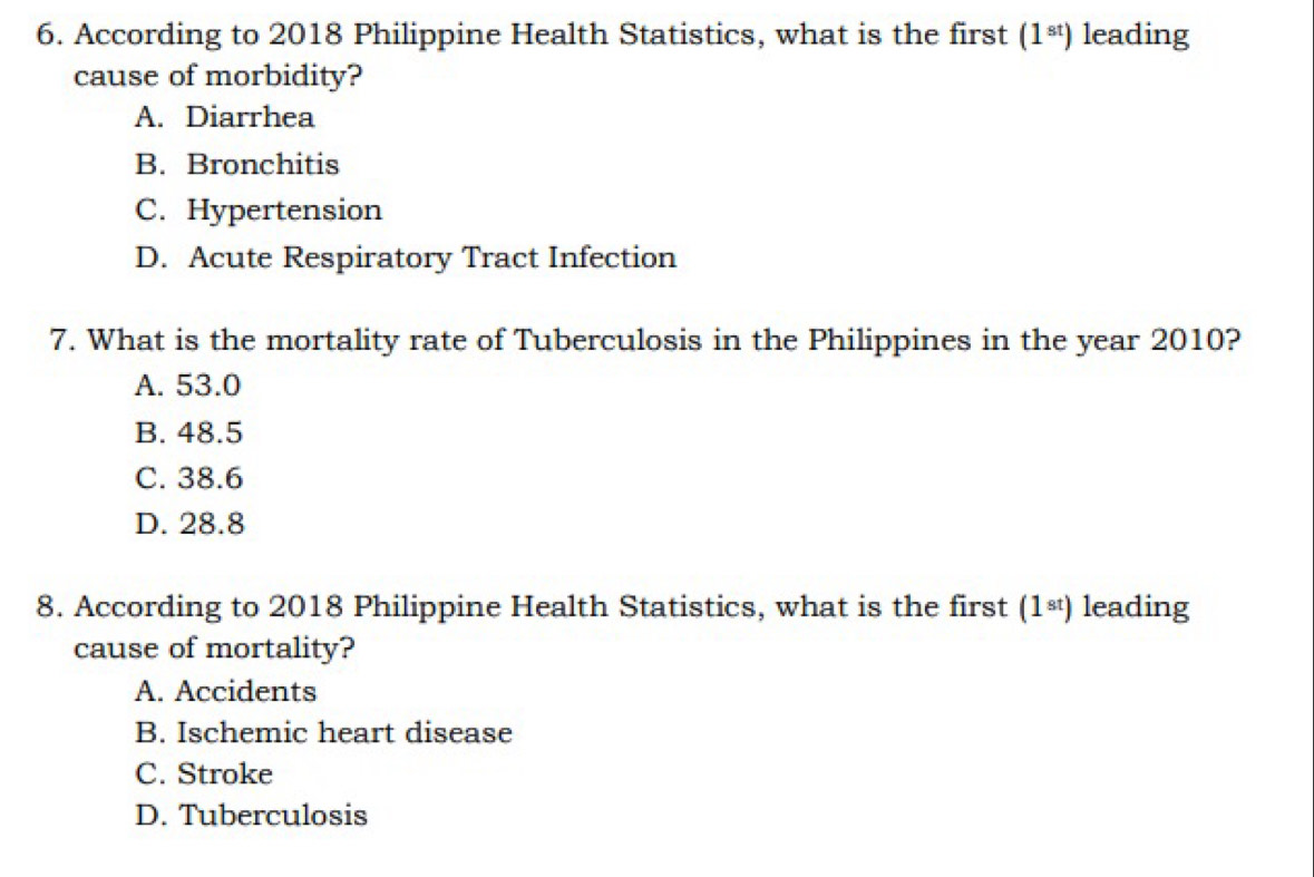 According to 2018 Philippine Health Statistics, what is the first (1^(st)) leading
cause of morbidity?
A. Diarrhea
B. Bronchitis
C. Hypertension
D. Acute Respiratory Tract Infection
7. What is the mortality rate of Tuberculosis in the Philippines in the year 2010?
A. 53.0
B. 48.5
C. 38.6
D. 28.8
8. According to 2018 Philippine Health Statistics, what is the first (1^(st)) leading
cause of mortality?
A. Accidents
B. Ischemic heart disease
C. Stroke
D. Tuberculosis