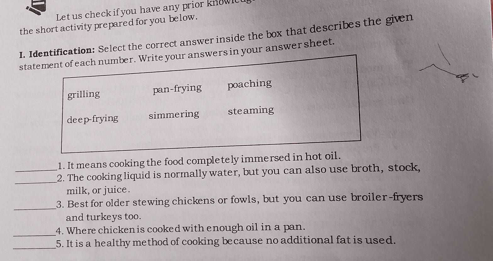 Let us check if you have any prior knowic
the short activity prepared for you below.
I. Identification: Select the correct answer inside the box that describes the given
statement of each number. Write your answers in your answer sheet.
grilling pan-frying poaching
deep-frying simmering steaming
1. It means cooking the food completely immersed in hot oil.
__2. The cooking liquid is normally water, but you can also use broth, stock,
milk, or juice.
_3. Best for older stewing chickens or fowls, but you can use broiler-fryers
and turkeys too.
_
4. Where chicken is cooked with enough oil in a pan.
_5. It is a healthy method of cooking because no additional fat is used.