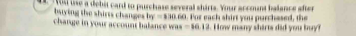 You se a debit card to purchase several shirts. Your account balance after 
buying the shirts changes by = $30 .60. For each shirt you purchased, the 
change in your account balance ws =56.13. How many shirts did you buy?