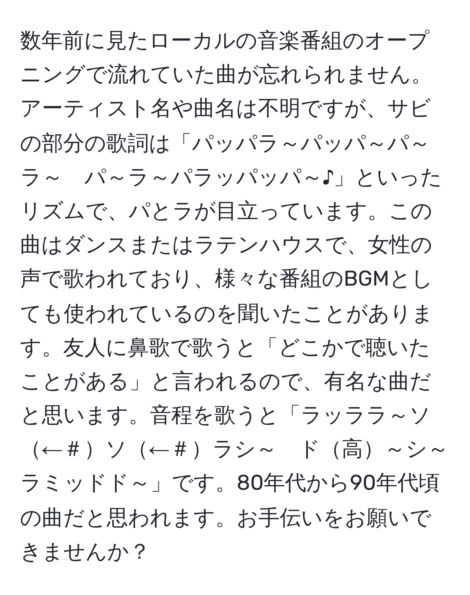 数年前に見たローカルの音楽番組のオープニングで流れていた曲が忘れられません。アーティスト名や曲名は不明ですが、サビの部分の歌詞は「パッパラ～パッパ～パ～ラ～　パ～ラ～パラッパッパ～♪」といったリズムで、パとラが目立っています。この曲はダンスまたはラテンハウスで、女性の声で歌われており、様々な番組のBGMとしても使われているのを聞いたことがあります。友人に鼻歌で歌うと「どこかで聴いたことがある」と言われるので、有名な曲だと思います。音程を歌うと「ラッララ～ソ←＃ソ←＃ラシ～　ド高～シ～ラミッドド～」です。80年代から90年代頃の曲だと思われます。お手伝いをお願いできませんか？