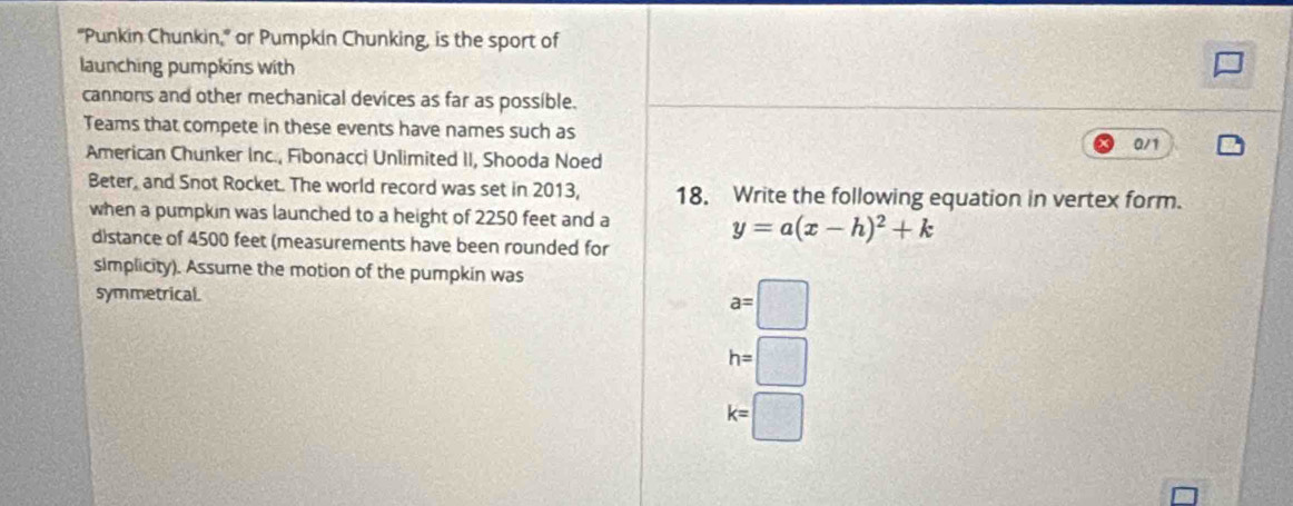 "Punkin Chunkin," or Pumpkin Chunking, is the sport of
launching pumpkins with
cannons and other mechanical devices as far as possible.
Teams that compete in these events have names such as a/1
American Chunker Inc., Fibonacci Unlimited II, Shooda Noed
Beter, and Snot Rocket. The world record was set in 2013, 18. Write the following equation in vertex form.
when a pumpkin was launched to a height of 2250 feet and a
y=a(x-h)^2+k
distance of 4500 feet (measurements have been rounded for
simplicity). Assume the motion of the pumpkin was
symmetrical. a=□
h=□
k=□