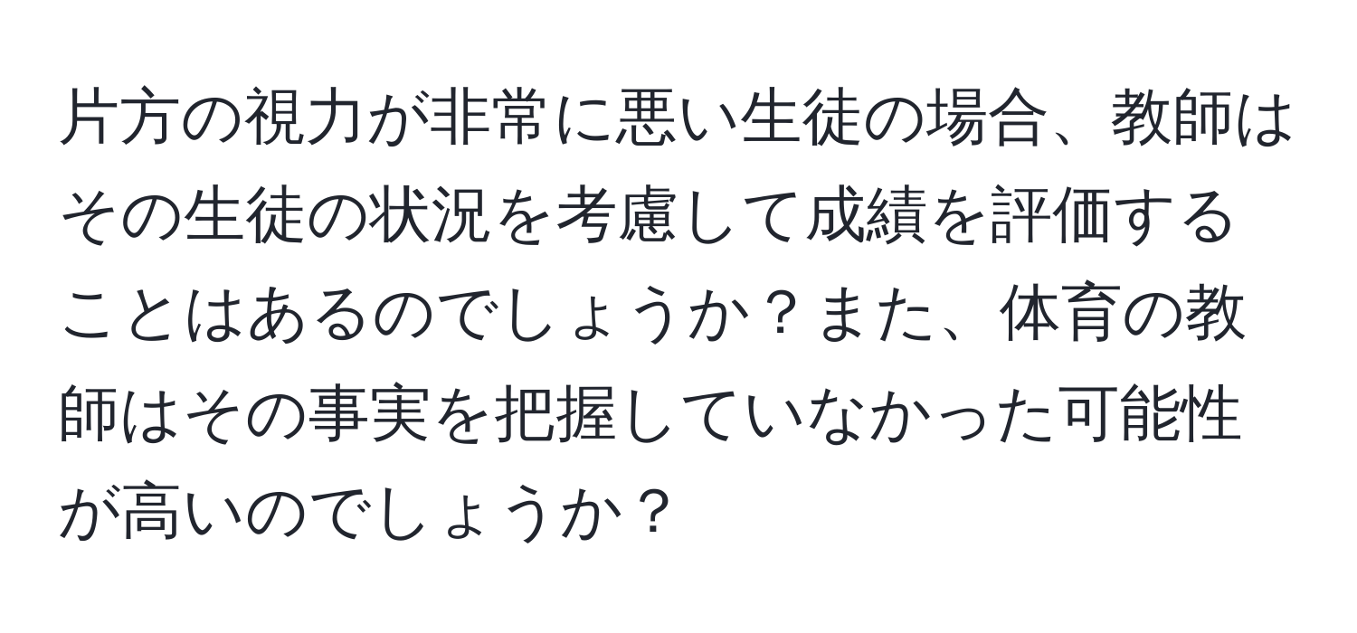 片方の視力が非常に悪い生徒の場合、教師はその生徒の状況を考慮して成績を評価することはあるのでしょうか？また、体育の教師はその事実を把握していなかった可能性が高いのでしょうか？