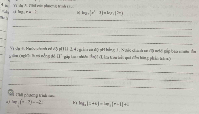 so Ví dụ 3. Giải các phương trình sau: 
sinh a) log _3x=-2. 
b) log _2(x^2-3)=log _2(2x). 
luả hà_ 
_ 
_ 
_ 
_ 
_ 
_ 
_ 
Ví dụ 4. Nước chanh có độ pH là 2, 4; giấm có độ pH bằng 3. Nước chanh có độ acid gấp bao nhiêu lần 
_ 
giấm (nghĩa là có nồng độ H* gắp bao nhiêu lần)? (Làm tròn kết quả đến hàng phần trăm.) 
_ 
_ 
_ 
* 2 Giải phương trình sau: 
a) log _ 1/2 (x-2)=-2. b) log _2(x+6)=log _2(x+1)+1