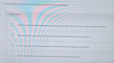 One advantage in using retained eamings as a long-term source of funds is
Multiple Choice
retained earnings are funds that fundamentally belong to bondholders and, as such, their use does not dilste ownership
firms pay a higher interest rae for the use of these funds, which benefits the business in the long rum
firms avoid having so make dividend payments to stockholders or inserest payments so bondholders.
there is no edivastage becouse retained eamings are only used for shom-ter financing.