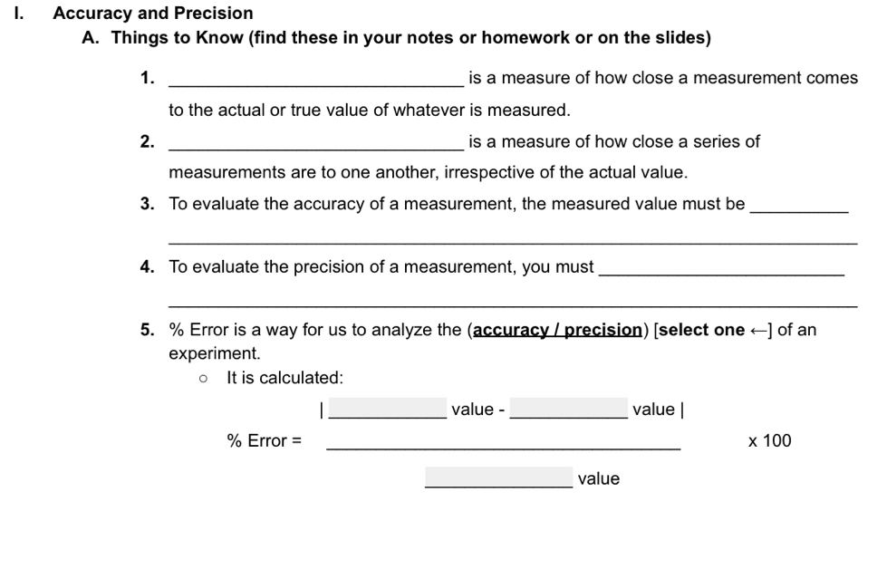 Accuracy and Precision 
A. Things to Know (find these in your notes or homework or on the slides) 
1. _is a measure of how close a measurement comes 
to the actual or true value of whatever is measured. 
2. _is a measure of how close a series of 
measurements are to one another, irrespective of the actual value. 
3. To evaluate the accuracy of a measurement, the measured value must be_ 
_ 
4. To evaluate the precision of a measurement, you must_ 
_ 
5. % Error is a way for us to analyze the (accuracy / precision) [select one ←] of an 
experiment. 
It is calculated: 
_value -_ value |
% Error = _ * 100
_value