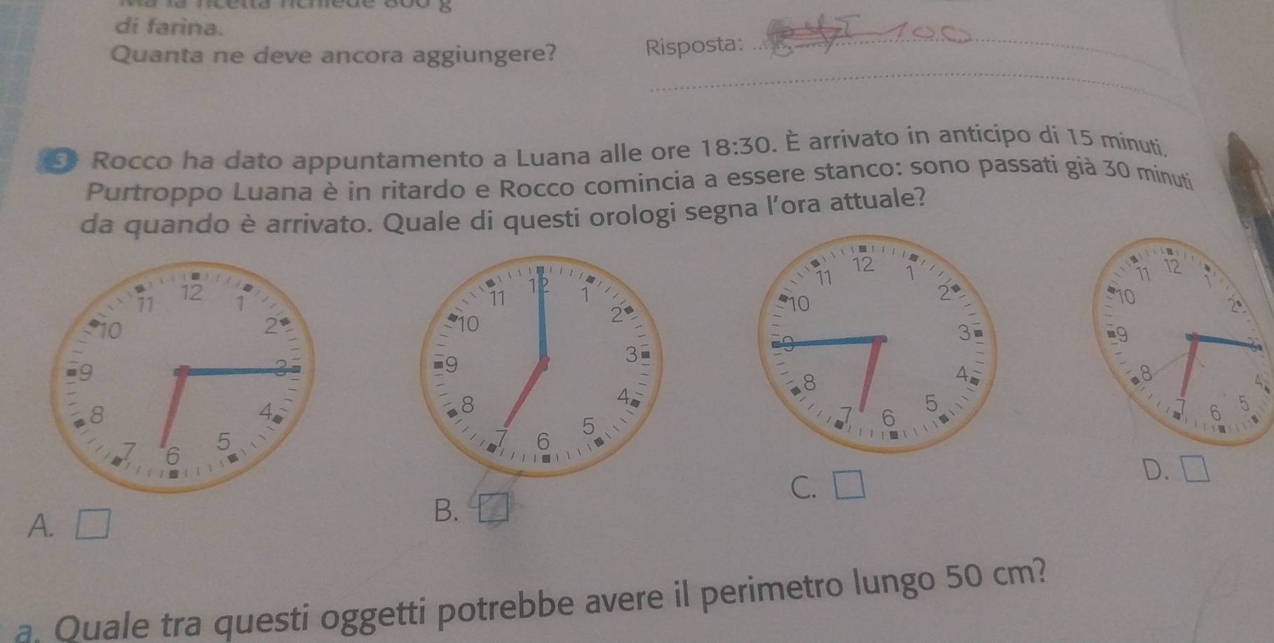 di farina.
Quanta ne deve ancora aggiungere? Risposta:
_
_
§ Rocco ha dato appuntamento a Luana alle ore 18:30. É arrivato in anticipo di 15 minuti.
Purtroppo Luana è in ritardo e Rocco comincia a essere stanco: sono passati già 30 minuti
da quando è arrivato. Quale di questi orologi segna l’ora attuale?
C. □
D.
A. a |
B.
a. Quale tra questi oggetti potrebbe avere il perimetro lungo 50 cm?