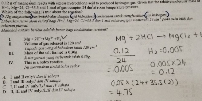 0. 12 g of magnesium reacts with excess hydrochloric acid to produced hydrogen gas. Given that the relative molecular mass of
H=1, Mg=24, Cl=35.5 and 1 mol of gas occupies 24dm^3 at room temperature pressure.
Which of the following is true about the reaction?
0. 12g magnesium bertindakbalas dengan asid hidröklorik berlebihan untuk menghasilkan gas hidrogen
Diberikan jisim atom relatif bagi H=1, Mg=24, Cl=35.5 dan I mol sebarang gas memenun 24dm^3 pada suhu bilik dan
tekanan piawai.
Manakah antara berikut adalah benar bagi tindakbalas tersebut?
I. Mg+2H^+to Mg^(2+)+H_2
I. Volume of gas released is 120cm^3
Isipadu gas yang dibebaskan ialah 120cm^3
III. Mass of the salt formed is 0.30g
Jisim garam yang terbentuk ialah 0.30g.
IV. This is a redox reaction
Ini merupakan tindakbalas redox
A. I and II only/I dan II sahaja
B. I and III only/I dan III sahaja
C. I, II and IV only/I,1I dan IV sahaja
D. II, III and IV only//I,III dan IV sahaja