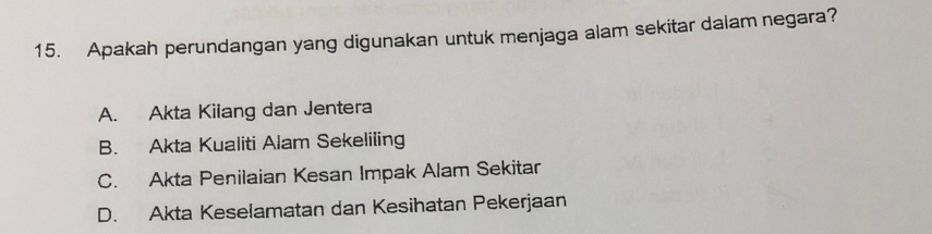 Apakah perundangan yang digunakan untuk menjaga alam sekitar dalam negara?
A. Akta Kilang dan Jentera
B. Akta Kualiti Alam Sekeliling
C. Akta Penilaian Kesan Impak Alam Sekitar
D. Akta Keselamatan dan Kesihatan Pekerjaan