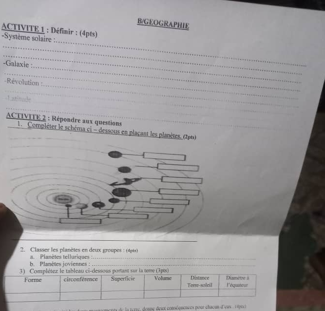 B/GEOGRAPHIE 
ACTIVITE 1 : Définir : (4pts) 
Système solaire : 
_ 
_ 
_ 
-Galaxie : 
_ 
_ 
_ 
Révolution : 
_ 
Lntitude 
_ 
_ 
_ 
_ 
ACTIVITE 2 : Répondre aux questions 
1. Compléter le schéma ci - dessous en plaçant les planètes. (2pts) 
_ 
_ 
2. Classer les planètes en deux groupes : (4pts) 
a. Planètes telluriques :_ 
b. Planètes joviennes :_ 
aents de la ierre, donne deux conséquences pour chaeun d'eus . (4pès)