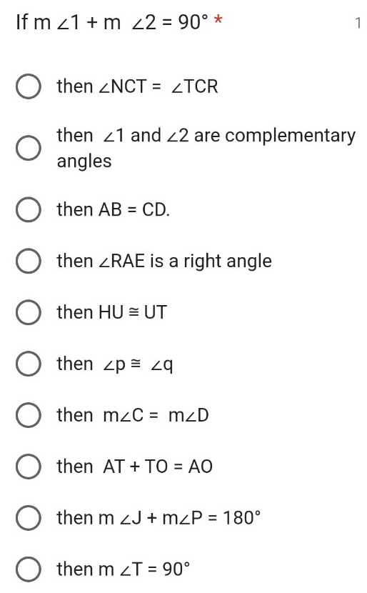 If m∠ 1+m∠ 2=90° *
1
then ∠ NCT=∠ TCR
then ∠ 1 and ∠ 2 are complementary
angles
then AB=CD.
then ∠ RAE is a right angle
then HU≌ UT
then ∠ p≌ ∠ q
then m∠ C=m∠ D
then AT+TO=AO
then m∠ J+m∠ P=180°
then m∠ T=90°