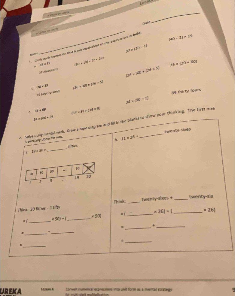 Less U 
A STENY OF UONES
Date
_
A STORY OF UNITS
(40-2)* 19
37* (20-1). Circle each expression that is not equivalent to the expression in bold
Name
3. 37* 19
(30* 19)-(7* 29)
35* (20+60)
37 nineteens
(26* 30)+(26* 5)
b. 26* 35
35 twenty-sixes (26+30)* (26+5)
89 thirty-fours
34* (90-1)
C. 34* 89
(34* 8)+(34* 9)
34* (80+9)
2. Solve using mental math. Draw a tape diagram and fill in the blanks to show your thinking. The first one
is partially done for you.
b. 11* 26= twenty-sixes
a. 19* 50= _fifties
Think: 20 fifties - 1 fifty Think: _twenty-sixes + _twenty-six
= (_ * 26)+( _ × 26)
=(_  * 50)-( _  * 50)
=_ +_
、_ -
_
_=
_:
UREKA Lesson 4: Convert numerical expressions into unit form as a mental strategy ς
for multi-dieit multiplication