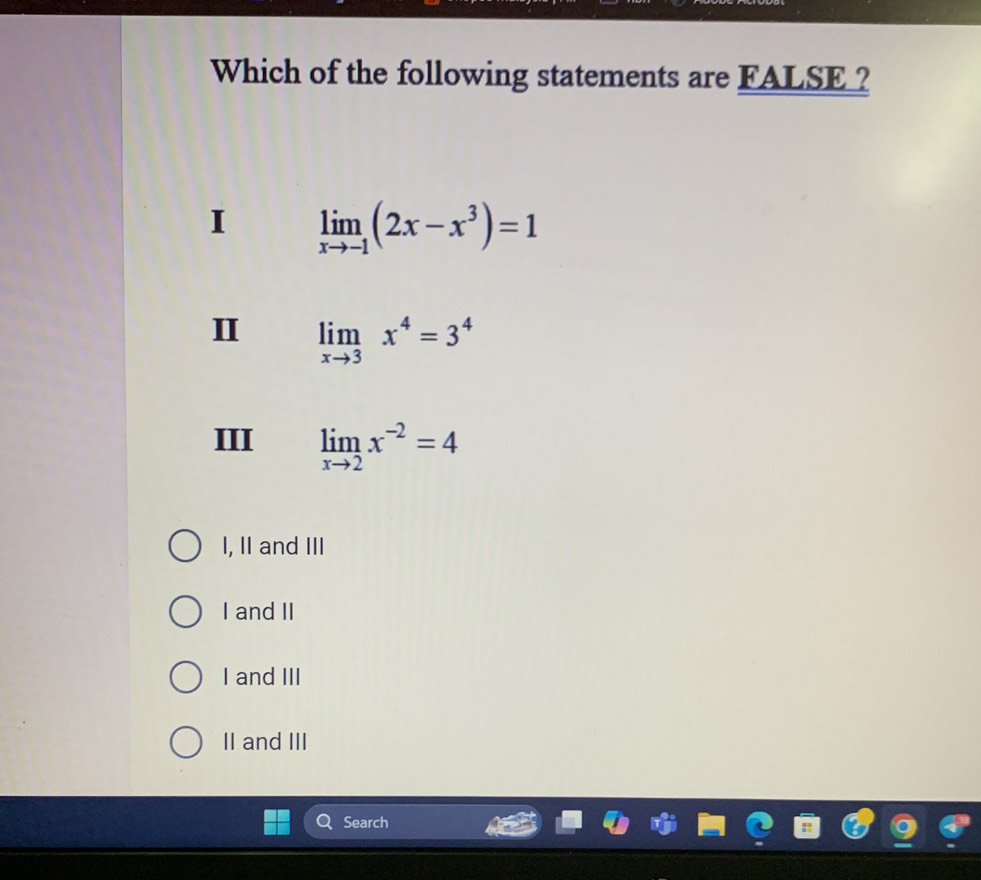 Which of the following statements are FALSE ?
I limlimits _xto -1(2x-x^3)=1
II limlimits _xto 3x^4=3^4
III limlimits _xto 2x^(-2)=4
I, II and III
I and II
I and III
II and III
Search