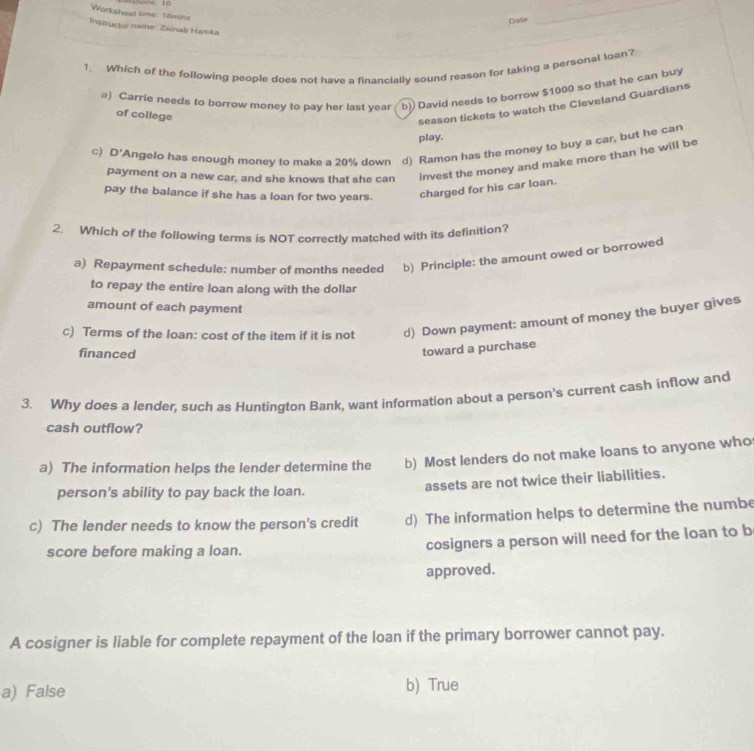 Workshest time: 18mins
Duda
_
Instructor name: Zeinab Hamka
1. Which of the following people does not have a financially sound reason for taking a personal loan?
@) Carrie needs to borrow money to pay her last year b)) David needs to borrow $1000 so that he can buy
of college
season tickets to watch the Cleveland Guardians
play.
c) D' *Angelo has enough money to make a 20% down d) Ramon has the money to buy a car, but he can
payment on a new car, and she knows that she can invest the money and make more than he will be
pay the balance if she has a loan for two years. charged for his car loan.
2. Which of the following terms is NOT correctly matched with its definition?
a) Repayment schedule: number of months needed b) Principle: the amount owed or borrowed
to repay the entire loan along with the dollar
amount of each payment
c) Terms of the loan: cost of the item if it is not d) Down payment: amount of money the buyer gives
financed
toward a purchase
3. Why does a lender, such as Huntington Bank, want information about a person's current cash inflow and
cash outflow?
a) The information helps the lender determine the b) Most lenders do not make loans to anyone who
person's ability to pay back the loan. assets are not twice their liabilities.
c) The lender needs to know the person's credit d) The information helps to determine the numbe
score before making a loan. cosigners a person will need for the loan to b
approved.
A cosigner is liable for complete repayment of the loan if the primary borrower cannot pay.
a) False b) True
